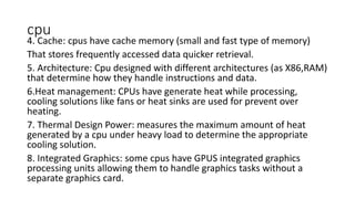 cpu
4. Cache: cpus have cache memory (small and fast type of memory)
That stores frequently accessed data quicker retrieval.
5. Architecture: Cpu designed with different architectures (as X86,RAM)
that determine how they handle instructions and data.
6.Heat management: CPUs have generate heat while processing,
cooling solutions like fans or heat sinks are used for prevent over
heating.
7. Thermal Design Power: measures the maximum amount of heat
generated by a cpu under heavy load to determine the appropriate
cooling solution.
8. Integrated Graphics: some cpus have GPUS integrated graphics
processing units allowing them to handle graphics tasks without a
separate graphics card.
 