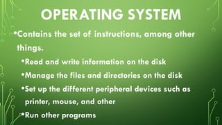OPERATING SYSTEM
•Contains the set of instructions, among other
things.
•Read and write information on the disk
•Manage the files and directories on the disk
•Set up the different peripheral devices such as
printer, mouse, and other
•Run other programs
 