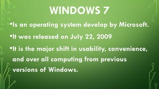 WINDOWS 7
•Is an operating system develop by Microsoft.
•It was released on July 22, 2009
•It is the major shift in usability, convenience,
and over all computing from previous
versions of Windows.
 