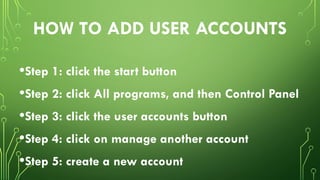 HOW TO ADD USER ACCOUNTS
•Step 1: click the start button
•Step 2: click All programs, and then Control Panel
•Step 3: click the user accounts button
•Step 4: click on manage another account
•Step 5: create a new account
 