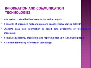  Information is data that has been sorted and arranged.
 It consists of organized facts and opinions people receive during daily life.
 Changing data into information is called data processing or information
processing.
 It involves gathering, organizing, and reporting data so it is useful to people.
 It is often done using information technology.
 