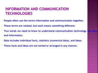  People often use the terms information and communication together.
 These terms are related, but each means something different.
 Two words we need to know to understand communication technology are data
and information.
 Data includes individual facts, statistics (numerical data), and ideas.
 These facts and ideas are not sorted or arranged in any manner.
 