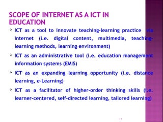  ICT as a tool to innovate teaching-learning practice via
Internet (i.e. digital content, multimedia, teaching-
learning methods, learning environment)
 ICT as an administrative tool (i.e. education management
information systems (EMIS)
 ICT as an expanding learning opportunity (i.e. distance
learning, e-Learning)
 ICT as a facilitator of higher-order thinking skills (i.e.
learner-centered, self-directed learning, tailored learning)
17
 