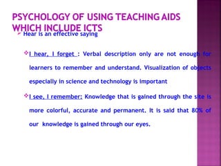  Hear is an effective saying
I hear, I forget : Verbal description only are not enough for
learners to remember and understand. Visualization of objects
especially in science and technology is important
I see, I remember: Knowledge that is gained through the site is
more colorful, accurate and permanent. It is said that 80% of
our knowledge is gained through our eyes.
 