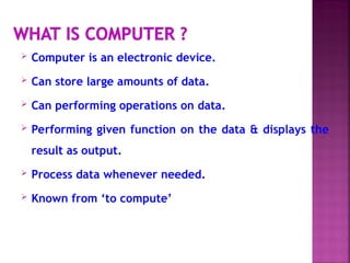  Computer is an electronic device.
 Can store large amounts of data.
 Can performing operations on data.
 Performing given function on the data & displays the
result as output.
 Process data whenever needed.
 Known from ‘to compute’
 