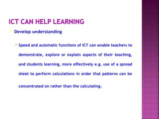 Develop understanding
 Speed and automatic functions of ICT can enable teachers to
demonstrate, explore or explain aspects of their teaching,
and students learning, more effectively e.g. use of a spread
sheet to perform calculations in order that patterns can be
concentrated on rather than the calculating.
 