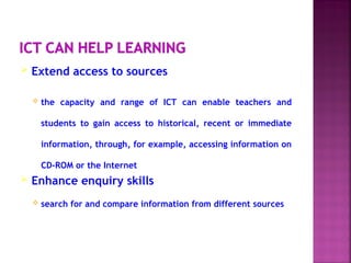  Extend access to sources
 the capacity and range of ICT can enable teachers and
students to gain access to historical, recent or immediate
information, through, for example, accessing information on
CD-ROM or the Internet
 Enhance enquiry skills
 search for and compare information from different sources
 