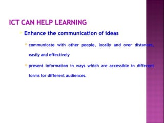  Enhance the communication of ideas
 communicate with other people, locally and over distances,
easily and effectively
 present information in ways which are accessible in different
forms for different audiences.
 