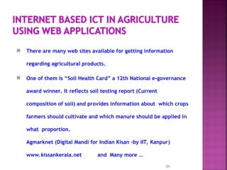  There are many web sites available for getting information
regarding agricultural products.
 One of them is “Soil Health Card” a 12th National e-governance
award winner. It reflects soil testing report (Current
composition of soil) and provides information about which crops
farmers should cultivate and which manure should be applied in
what proportion.
Agmarknet (Digital Mandi for Indian Kisan –by IIT, Kanpur)
www.kissankerala.net and Many more …
24
 