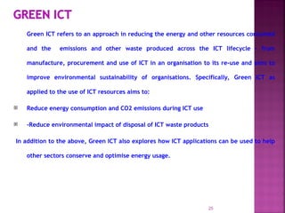 Green ICT refers to an approach in reducing the energy and other resources consumed
and the emissions and other waste produced across the ICT lifecycle – from
manufacture, procurement and use of ICT in an organisation to its re-use and aims to
improve environmental sustainability of organisations. Specifically, Green ICT as
applied to the use of ICT resources aims to:
 Reduce energy consumption and CO2 emissions during ICT use
 -Reduce environmental impact of disposal of ICT waste products
In addition to the above, Green ICT also explores how ICT applications can be used to help
other sectors conserve and optimise energy usage.
25
 