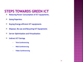  Reducing Power Consumption of ICT equipments.
 Going Paperless
 Buying Energy-efficient ICT equipments
 Disposal, Re-use and Recycling ICT Equipments
 Server Optimisation and Virtualisation
 Indirect ICT Savings
– Tele Conferencing
– Web Conferencing
– Video Conferencing
26
 
