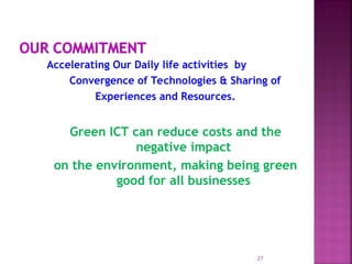 Accelerating Our Daily life activities by
Convergence of Technologies & Sharing of
Experiences and Resources.
Green ICT can reduce costs and the
negative impact
on the environment, making being green
good for all businesses
27
 
