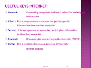  Network: Connecting computers with each other For exchanging
information
 Client : It is a programme or computer for getting special
information from another compute.
 Server: It is a programme or computer, which gives information
to the client computer.
 Protocol: It’s a rules for connecting to the internet. (TCP/IP)
 Portal: It is a website. Known as a gateway of internet.
(Search engine)
18/02/25 28
 
