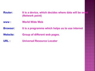 Router: It is a device, which decides where data will be send
(Network point)
www : World Wide Web
Browser: It is a programme which helps us to use internet
Website: Group of different web pages.
URL : Universal Resource Locator
 