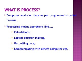  Computer works on data as per programme is called
process.
 Processing means operations like…..
 Calculations,
 Logical decision making,
 Outputting data,
 Communicating with others computer etc.
 