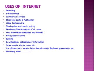  Searching
 E-mail service
 Commercial Services
 Electronic books & Publication
 Video Conferencing
 Sharing data and results quickly
 Retrieving files & Program of all types
 Find information databases and tutorials
 News paper columns
 Banking
 Downloading / Uploading any information
 News, sports, stocks, music etc.
 Use of internet in various fields like education, Business, governance, etc.
 And many more ………………..
 