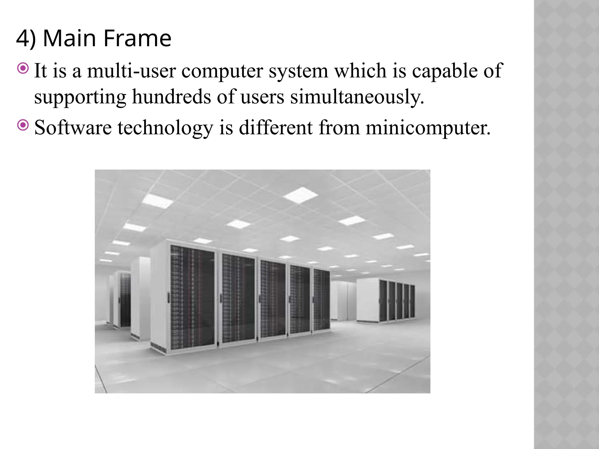 4) Main Frame
 It is a multi-user computer system which is capable of
supporting hundreds of users simultaneously.
 Software technology is different from minicomputer.
 