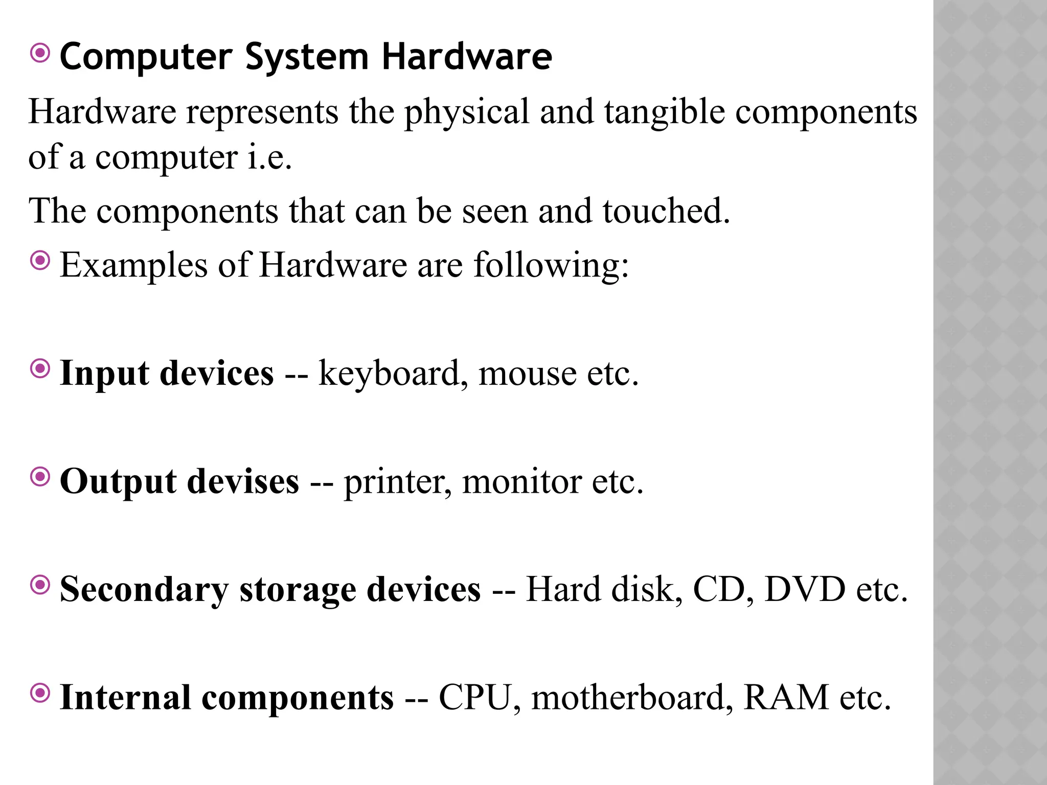  Computer System Hardware
Hardware represents the physical and tangible components
of a computer i.e.
The components that can be seen and touched.
 Examples of Hardware are following:
 Input devices -- keyboard, mouse etc.
 Output devises -- printer, monitor etc.
 Secondary storage devices -- Hard disk, CD, DVD etc.
 Internal components -- CPU, motherboard, RAM etc.
 