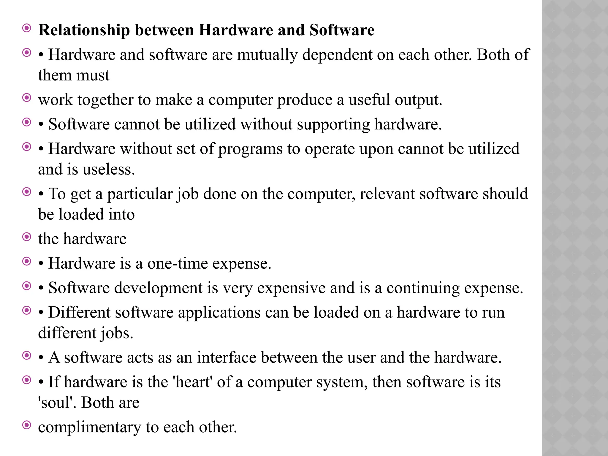  Relationship between Hardware and Software
 • Hardware and software are mutually dependent on each other. Both of
them must
 work together to make a computer produce a useful output.
 • Software cannot be utilized without supporting hardware.
 • Hardware without set of programs to operate upon cannot be utilized
and is useless.
 • To get a particular job done on the computer, relevant software should
be loaded into
 the hardware
 • Hardware is a one-time expense.
 • Software development is very expensive and is a continuing expense.
 • Different software applications can be loaded on a hardware to run
different jobs.
 • A software acts as an interface between the user and the hardware.
 • If hardware is the 'heart' of a computer system, then software is its
'soul'. Both are
 complimentary to each other.
 