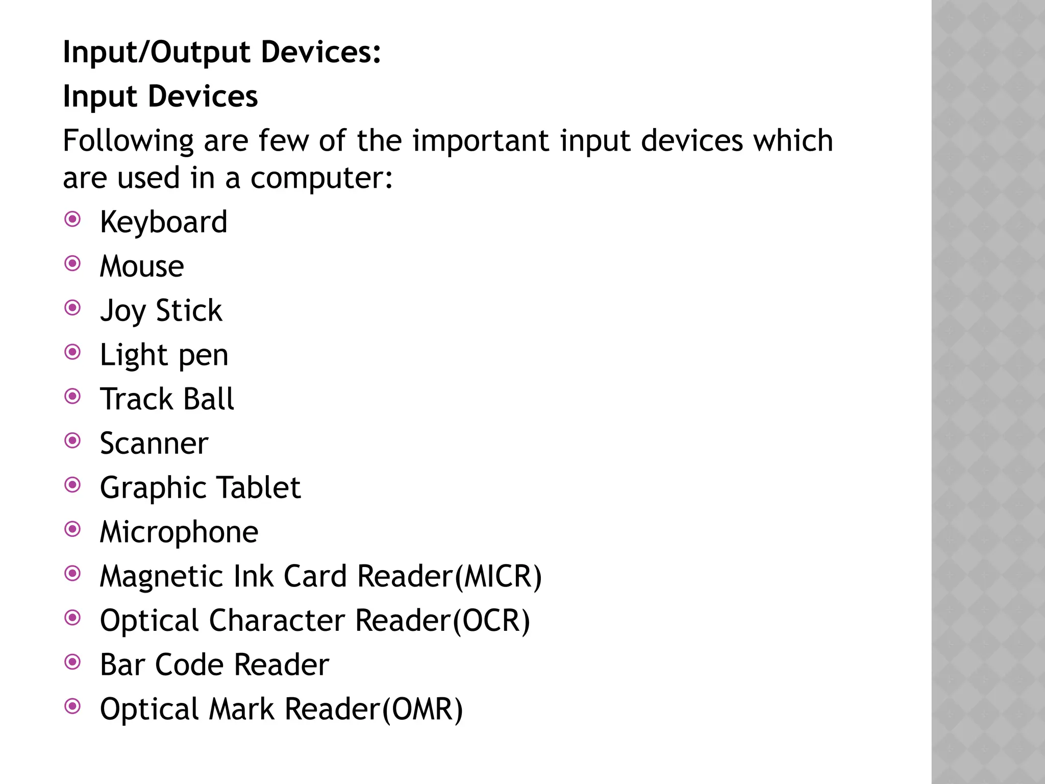 Input/Output Devices:
Input Devices
Following are few of the important input devices which
are used in a computer:
 Keyboard
 Mouse
 Joy Stick
 Light pen
 Track Ball
 Scanner
 Graphic Tablet
 Microphone
 Magnetic Ink Card Reader(MICR)
 Optical Character Reader(OCR)
 Bar Code Reader
 Optical Mark Reader(OMR)
 