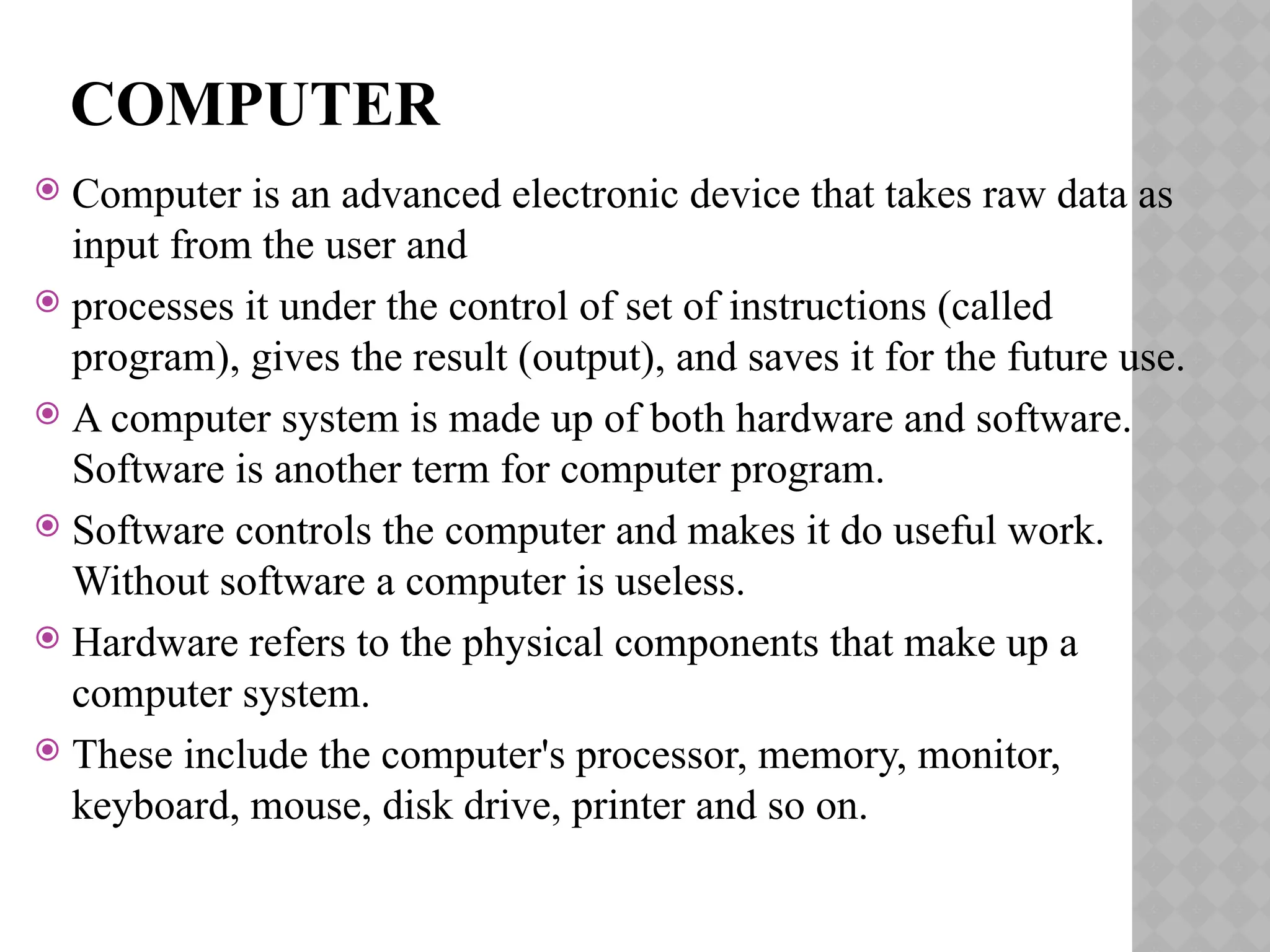 COMPUTER
 Computer is an advanced electronic device that takes raw data as
input from the user and
 processes it under the control of set of instructions (called
program), gives the result (output), and saves it for the future use.
 A computer system is made up of both hardware and software.
Software is another term for computer program.
 Software controls the computer and makes it do useful work.
Without software a computer is useless.
 Hardware refers to the physical components that make up a
computer system.
 These include the computer's processor, memory, monitor,
keyboard, mouse, disk drive, printer and so on.
 