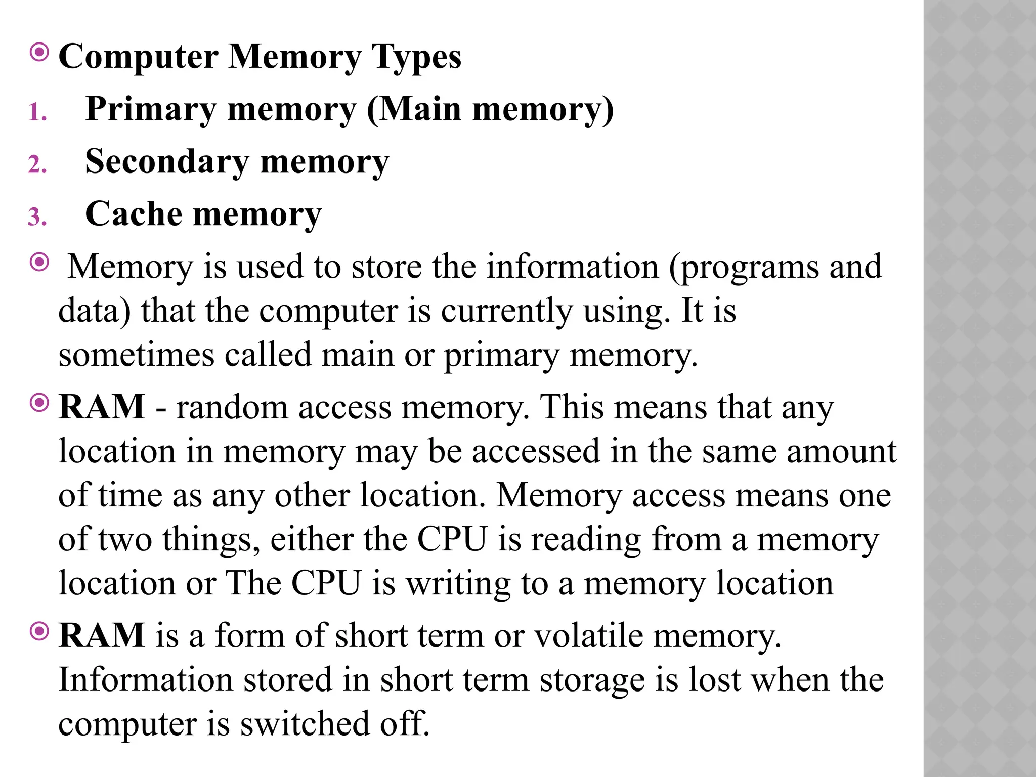  Computer Memory Types
1. Primary memory (Main memory)
2. Secondary memory
3. Cache memory
 Memory is used to store the information (programs and
data) that the computer is currently using. It is
sometimes called main or primary memory.
 RAM - random access memory. This means that any
location in memory may be accessed in the same amount
of time as any other location. Memory access means one
of two things, either the CPU is reading from a memory
location or The CPU is writing to a memory location
 RAM is a form of short term or volatile memory.
Information stored in short term storage is lost when the
computer is switched off.
 
