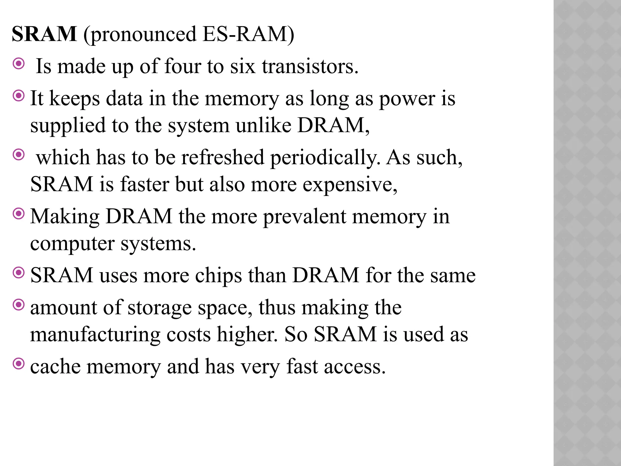 SRAM (pronounced ES-RAM)
 Is made up of four to six transistors.
 It keeps data in the memory as long as power is
supplied to the system unlike DRAM,
 which has to be refreshed periodically. As such,
SRAM is faster but also more expensive,
 Making DRAM the more prevalent memory in
computer systems.
 SRAM uses more chips than DRAM for the same
 amount of storage space, thus making the
manufacturing costs higher. So SRAM is used as
 cache memory and has very fast access.
 