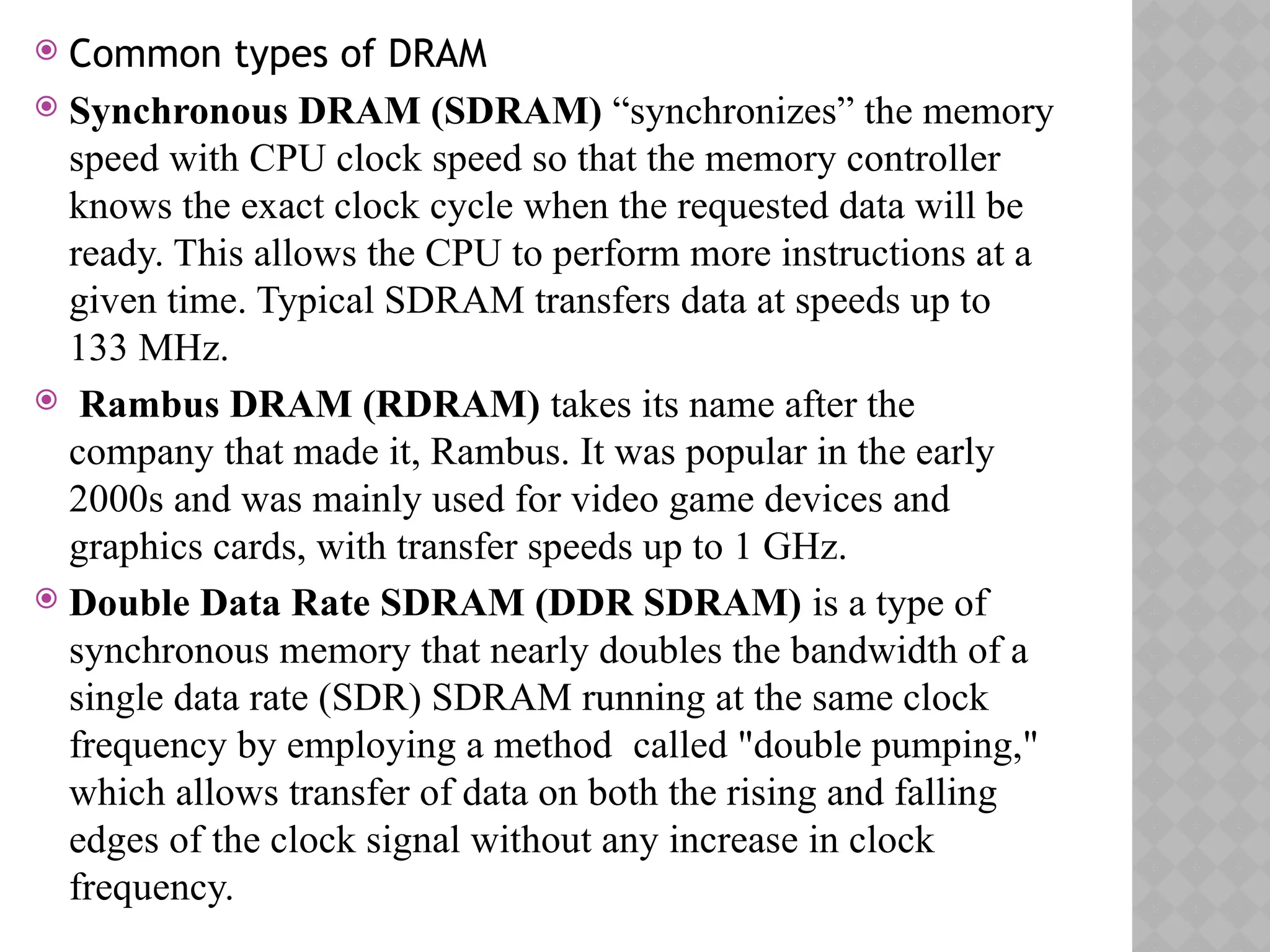  Common types of DRAM
 Synchronous DRAM (SDRAM) “synchronizes” the memory
speed with CPU clock speed so that the memory controller
knows the exact clock cycle when the requested data will be
ready. This allows the CPU to perform more instructions at a
given time. Typical SDRAM transfers data at speeds up to
133 MHz.
 Rambus DRAM (RDRAM) takes its name after the
company that made it, Rambus. It was popular in the early
2000s and was mainly used for video game devices and
graphics cards, with transfer speeds up to 1 GHz.
 Double Data Rate SDRAM (DDR SDRAM) is a type of
synchronous memory that nearly doubles the bandwidth of a
single data rate (SDR) SDRAM running at the same clock
frequency by employing a method called "double pumping,"
which allows transfer of data on both the rising and falling
edges of the clock signal without any increase in clock
frequency.
 