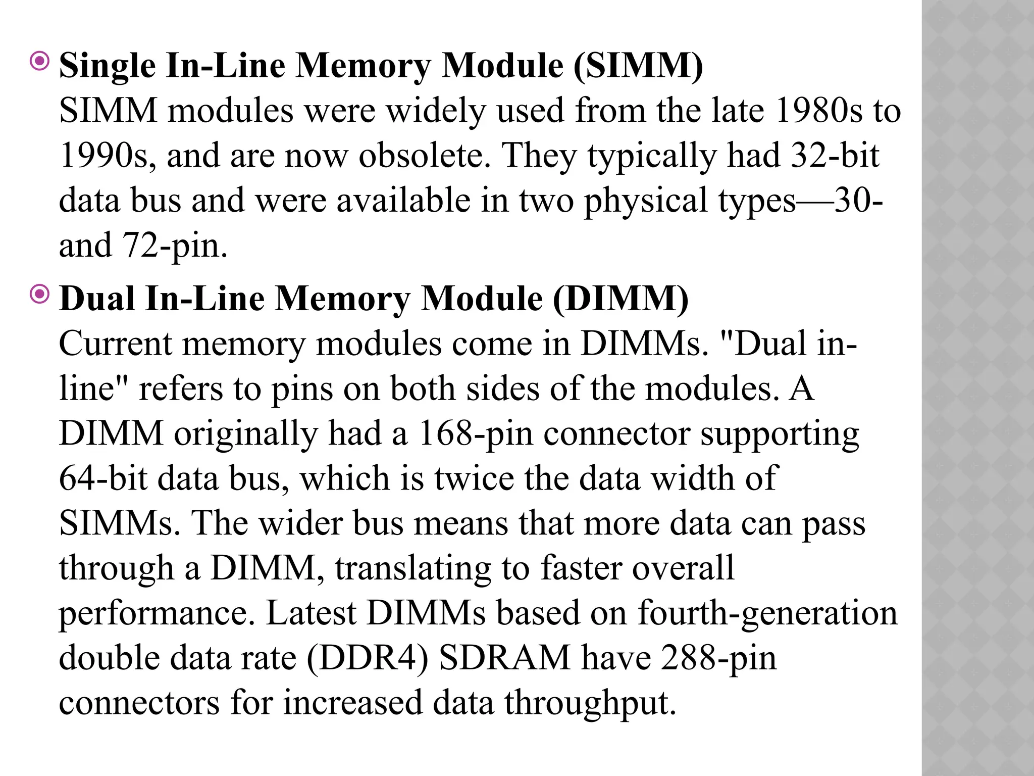  Single In-Line Memory Module (SIMM)
SIMM modules were widely used from the late 1980s to
1990s, and are now obsolete. They typically had 32-bit
data bus and were available in two physical types—30-
and 72-pin.
 Dual In-Line Memory Module (DIMM)
Current memory modules come in DIMMs. "Dual in-
line" refers to pins on both sides of the modules. A
DIMM originally had a 168-pin connector supporting
64-bit data bus, which is twice the data width of
SIMMs. The wider bus means that more data can pass
through a DIMM, translating to faster overall
performance. Latest DIMMs based on fourth-generation
double data rate (DDR4) SDRAM have 288-pin
connectors for increased data throughput.
 