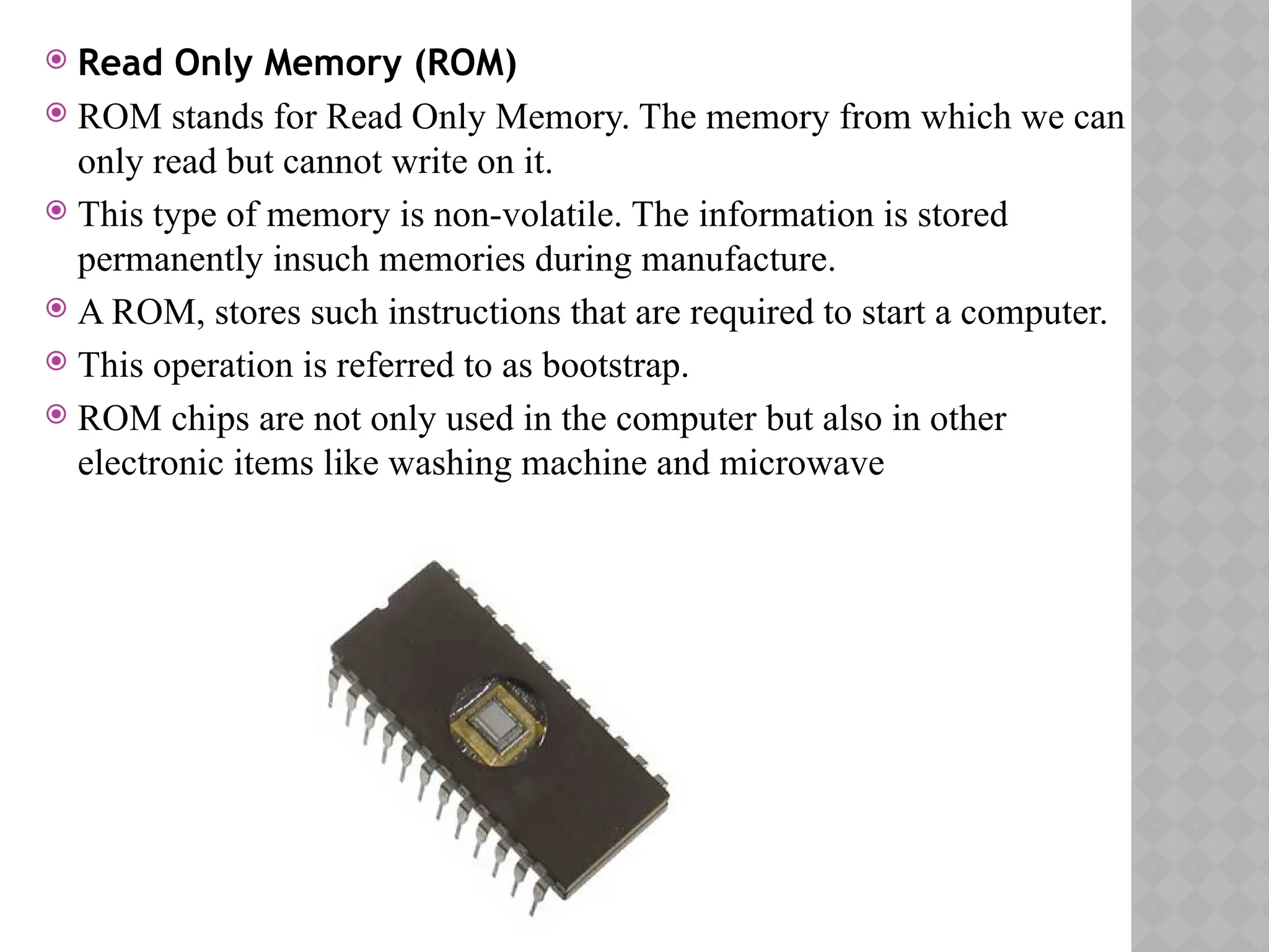  Read Only Memory (ROM)
 ROM stands for Read Only Memory. The memory from which we can
only read but cannot write on it.
 This type of memory is non-volatile. The information is stored
permanently insuch memories during manufacture.
 A ROM, stores such instructions that are required to start a computer.
 This operation is referred to as bootstrap.
 ROM chips are not only used in the computer but also in other
electronic items like washing machine and microwave
 