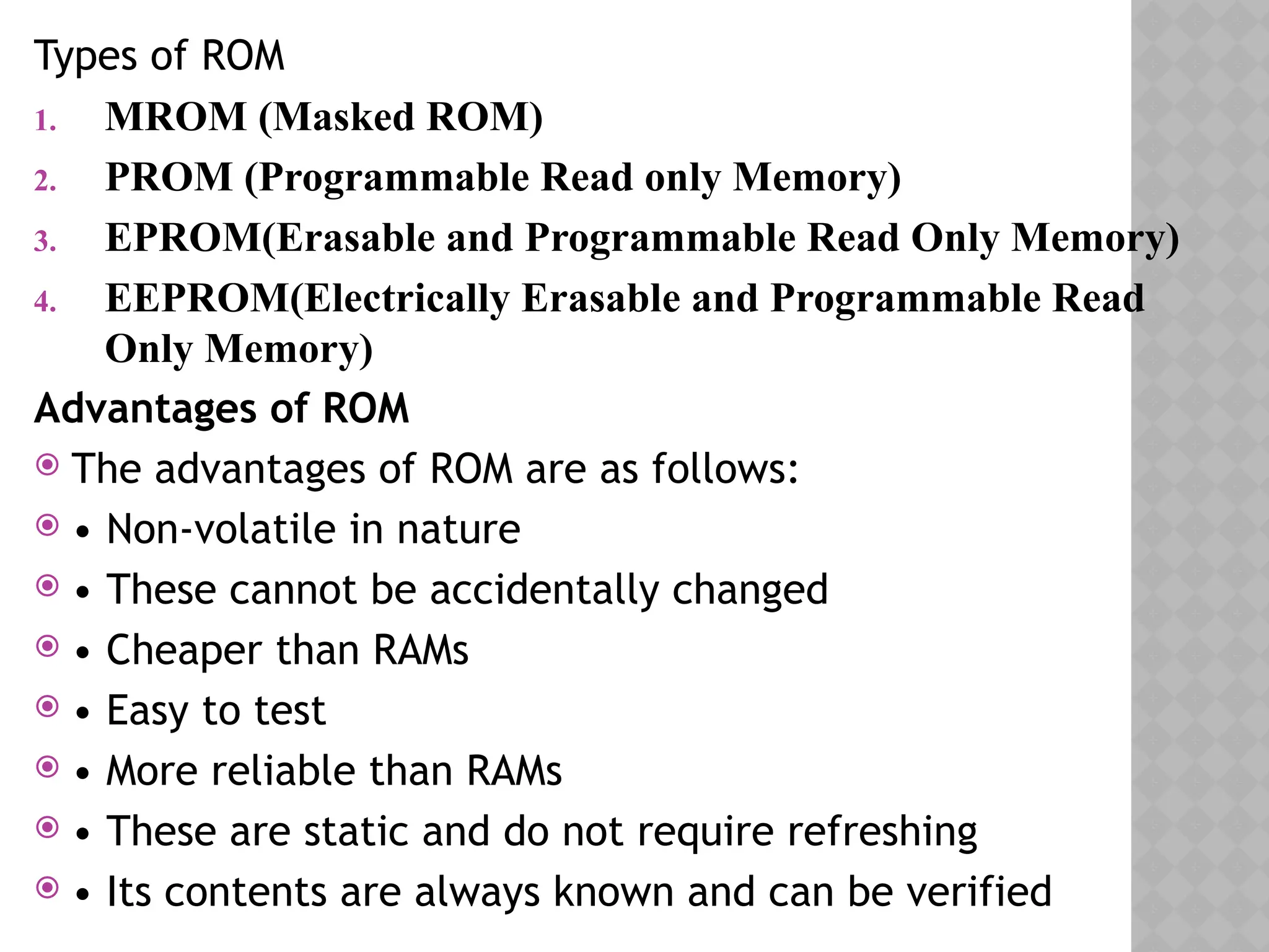 Types of ROM
1. MROM (Masked ROM)
2. PROM (Programmable Read only Memory)
3. EPROM(Erasable and Programmable Read Only Memory)
4. EEPROM(Electrically Erasable and Programmable Read
Only Memory)
Advantages of ROM
 The advantages of ROM are as follows:
 • Non-volatile in nature
 • These cannot be accidentally changed
 • Cheaper than RAMs
 • Easy to test
 • More reliable than RAMs
 • These are static and do not require refreshing
 • Its contents are always known and can be verified
 