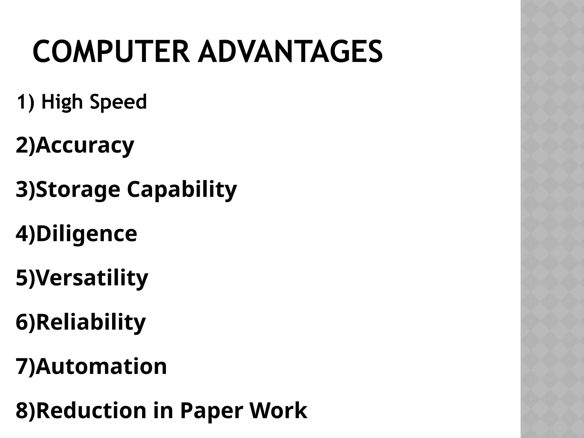 COMPUTER ADVANTAGES
1) High Speed
2)Accuracy
3)Storage Capability
4)Diligence
5)Versatility
6)Reliability
7)Automation
8)Reduction in Paper Work
 