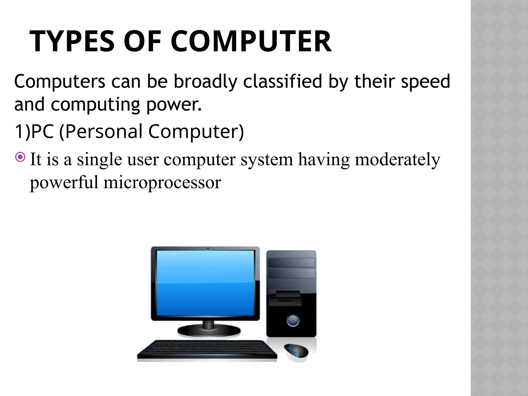 TYPES OF COMPUTER
Computers can be broadly classified by their speed
and computing power.
1)PC (Personal Computer)
 It is a single user computer system having moderately
powerful microprocessor
 