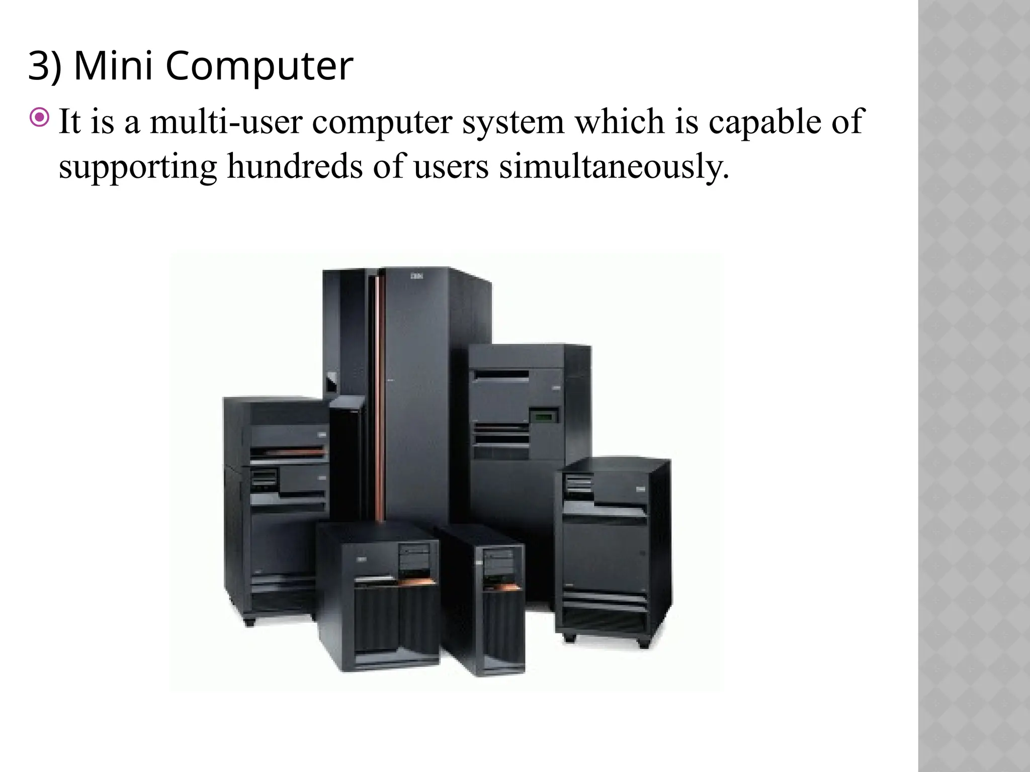 3) Mini Computer
 It is a multi-user computer system which is capable of
supporting hundreds of users simultaneously.
 