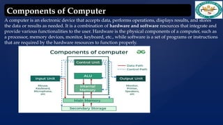 A computer is an electronic device that accepts data, performs operations, displays results, and stores
the data or results as needed. It is a combination of hardware and software resources that integrate and
provide various functionalities to the user. Hardware is the physical components of a computer, such as
a processor, memory devices, monitor, keyboard, etc., while software is a set of programs or instructions
that are required by the hardware resources to function properly.
Components of Computer
 