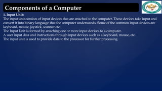 1. Input Unit:
The input unit consists of input devices that are attached to the computer. These devices take input and
convert it into binary language that the computer understands. Some of the common input devices are
keyboard, mouse, joystick, scanner etc.
The Input Unit is formed by attaching one or more input devices to a computer.
A user input data and instructions through input devices such as a keyboard, mouse, etc.
The input unit is used to provide data to the processor for further processing.
Components of a Computer
 