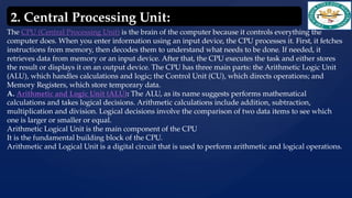 The CPU (Central Processing Unit) is the brain of the computer because it controls everything the
computer does. When you enter information using an input device, the CPU processes it. First, it fetches
instructions from memory, then decodes them to understand what needs to be done. If needed, it
retrieves data from memory or an input device. After that, the CPU executes the task and either stores
the result or displays it on an output device. The CPU has three main parts: the Arithmetic Logic Unit
(ALU), which handles calculations and logic; the Control Unit (CU), which directs operations; and
Memory Registers, which store temporary data.
A. Arithmetic and Logic Unit (ALU): The ALU, as its name suggests performs mathematical
calculations and takes logical decisions. Arithmetic calculations include addition, subtraction,
multiplication and division. Logical decisions involve the comparison of two data items to see which
one is larger or smaller or equal.
Arithmetic Logical Unit is the main component of the CPU
It is the fundamental building block of the CPU.
Arithmetic and Logical Unit is a digital circuit that is used to perform arithmetic and logical operations.
2. Central Processing Unit:
 