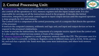 B. Control Unit: The Control unit coordinates and controls the data flow in and out of the CPU, and
also controls all the operations of ALU, memory registers and also input/output units. It is also
responsible for carrying out all the instructions stored in the program. It decodes the fetched
instruction, interprets it and sends control signals to input/output devices until the required operation
is done properly by ALU and memory.
The Control Unit is a component of the central processing unit of a computer that directs the operation
of the processor.
It instructs the computer's memory, arithmetic and logic unit, and input and output devices on how to
respond to the processor's instructions.
In order to execute the instructions, the components of a computer receive signals from the control unit.
It is also called the central nervous system or brain of the computer.
C. Memory Registers: A register is a small, temporary memory inside the CPU. The processor uses it to
store data that it is currently working on. Registers come in different sizes, such as 16-bit, 32-bit, and 64-
bit, and each has a specific role. Some store data, some store instructions, and others hold memory
addresses.
2. Central Processing Unit:
 