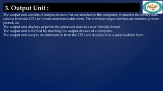 The output unit consists of output devices that are attached to the computer. It converts the binary data
coming from the CPU to human understandable form. The common output devices are monitor, printer,
plotter, etc.
The output unit displays or prints the processed data in a user-friendly format.
The output unit is formed by attaching the output devices of a computer.
The output unit accepts the information from the CPU and displays it in a user-readable form.
3. Output Unit :
 