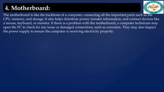 The motherboard is like the backbone of a computer, connecting all the important parts such as the
CPU, memory, and storage. It also helps distribute power, transfer information, and connect devices like
a mouse, keyboard, or monitor. If there is a problem with the motherboard, a computer technician may
open the PC to check for any loose or damaged connections, such as corrosion. They may also inspect
the power supply to ensure the computer is receiving electricity properly.
4. Motherboard:
 