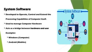 System Software
Developed to Operate, Control and Extend the
Processing Capabilities of Computer Itself.
Used to manage Computer Hardware
Acts as a bridge between hardware and user
Examples:
Windows (Computer)
Android (Mobiles)
 