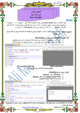 ::6;7966010alysun1973@yahoo.com
10
‫انًمذيخ‬ ٙ‫ف‬ ً‫ب‬ً‫دائ‬ ‫أَذ‬
‫ي‬‫ل‬‫ع‬‫د‬‫م‬‫ح‬‫م‬
‫ي‬‫ل‬‫ع‬
‫مقدمة‬
‫لعلك‬‫جمل‬ ‫أن‬ ‫الحظت‬java script‫والمكتوبة‬ ‫سبمت‬ ً‫الت‬‫األيس‬ ‫داخم‬< script >ٔ</ script >
‫انُقس‬ ‫يخم‬ ‫؟‬ ‫؟‬ ‫يا‬ ‫بحدث‬ ّ‫ٔزبط‬ ‫انتشغٍم‬ ‫إزجاء‬ ‫أزدَا‬ ٕ‫ن‬ ‫ياذا‬ ، ‫انصفحت‬ ‫تشغٍم‬ ‫بًجسد‬ ً‫ة‬‫يباشس‬ ‫تُفٍرْا‬ ‫ٌتى‬
‫انصز‬ ‫عهى‬Button…..‫الدوال‬ ‫عن‬ ‫الحدٌث‬ ‫من‬ ‫البد‬ ً‫ا‬‫إذ‬Functions.. ‫بنا‬ ‫هٌا‬ ‫فــ‬ ...
‫(األكواد‬ ‫من‬ ‫مجموعة‬ ً‫ه‬–‫أوامر‬–‫ٌدل‬ ‫اسم‬ ‫تأخذ‬ ‫أن‬ ‫وٌجب‬ ‫االستدعاء‬ ‫عند‬ ‫تنفٌذها‬ ‫ٌتم‬ ً‫والت‬ ) ‫تعلٌمات‬
. ‫وظٌفتها‬ ‫على‬
‫دالة‬ ‫إنشاء‬Function‫جمل‬ ‫على‬ ‫تحتوي‬Java Script
1-‫األيس‬ ‫أكتب‬Function‫حى‬‫اكتب‬‫اسى‬‫يُاسب‬‫نهدانت‬)‫ٌف‬‫ضم‬ٌ‫أ‬‫ٌدل‬‫عهى‬‫ٔظٍفتٓا‬(.
6-‫اكتب‬‫انكٕد‬‫انري‬‫سٍتى‬ِ‫تُفٍر‬‫يا‬ٍٍ‫ب‬ٍٍ‫انقٕس‬{ }،‫حٍج‬‫ٌتى‬ِ‫تُفٍر‬‫عُد‬‫استدعاء‬‫اندانت‬.
Hi
‫انصفحخ‬ ‫ٔثبنطجع‬‫انذانخ‬ ‫إسزذعبء‬ ‫ٚزى‬ ‫نى‬ َّ‫أل‬ ‫فبسغخ‬
‫إستدعاء‬‫ال‬‫دالة‬Function:
1-‫ٚزى‬‫إظبفخ‬‫صس‬‫أيش‬Button.
2-‫انخبصٛخ‬ ‫إظبفخ‬onclick‫األيش‬ ‫نضس‬Button.
3-‫انخبصٛخ‬ ‫نمًٛخ‬ ‫انذانخ‬ ‫اسى‬ ‫إسُبد‬onclick.
‫ان‬ ‫عُذ‬ َّ‫أ‬ ‫الحع‬‫انضس‬ ٗ‫عه‬ ‫عغػ‬waw‫انحذس‬ ‫ٔلع‬onclick‫انذانخ‬ ‫اسزذعبء‬ ‫فزى‬hi‫عجبسح‬ ‫ٔظٓشد‬welcome to Alex
‫الثاني‬ ‫الفصل‬
‫كود‬ ‫إستدعاء‬
Java Script
 