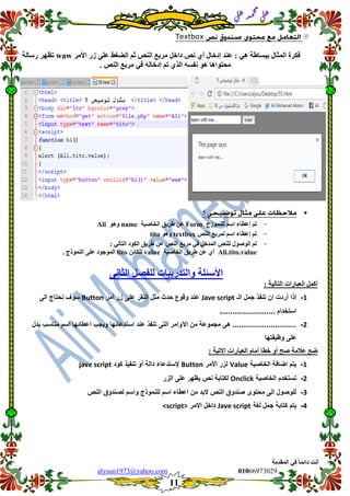 ::6;7966010alysun1973@yahoo.com
11
‫انًمذيخ‬ ٙ‫ف‬ ً‫ب‬ً‫دائ‬ ‫أَذ‬
‫ي‬‫ل‬‫ع‬‫د‬‫م‬‫ح‬‫م‬
‫ي‬‫ل‬‫ع‬
Textbox
‫األيش‬ ‫صس‬ ٗ‫عه‬ ‫انعغػ‬ ‫صى‬ ‫انُص‬ ‫يشثع‬ ‫داخم‬ ‫َص‬ ٘‫أ‬ ‫إدخبل‬ ‫عُذ‬ : ْٙ ‫ثجسبغخ‬ ‫انًضبل‬ ‫فكشح‬waw‫سسبنخ‬ ‫رظٓش‬
. ‫انُص‬ ‫يشثع‬ ٙ‫ف‬ ّ‫إدخبن‬ ‫رى‬ ٘‫انز‬ ّ‫َفس‬ ْٕ ‫يحزٕاْب‬
9
-‫نهًُٕصط‬ ‫اسى‬ ‫إعطبء‬ ‫رى‬Form‫انخبصٛخ‬ ‫غشٚك‬ ٍ‫ع‬nameْٕٔAli
-‫انُص‬ ‫نًشثع‬ ‫اسى‬ ‫إعطبء‬ ‫رى‬textboxْٕٔtito
-ٕ‫انٕص‬ ‫رى‬: ٙ‫انزبن‬ ‫انكٕد‬ ‫غشٚك‬ ٍ‫ع‬ ‫انُص‬ ‫يشثع‬ ٙ‫ف‬ ‫انًذخم‬ ‫نهُص‬ ‫ل‬
Ali.tito.value‫انخبصٛخ‬ ‫غشٚك‬ ٍ‫ع‬ ٘‫أ‬valueٍ‫نهكبئ‬tito. ‫انًُٕرط‬ ٗ‫عه‬ ‫انًٕعٕد‬
َٗ‫انضب‬ ‫نهفصم‬ ‫ٔانزذسٚجبد‬ ‫األسئهخ‬
: ‫انزبنٛخ‬ ‫انعجبساد‬ ‫أكًم‬
1-‫الـ‬ ‫جمل‬ ‫تنفذ‬ ‫ان‬ ‫أردت‬ ‫إذا‬Jave script‫زر‬ ‫على‬ ‫النمر‬ ‫مثل‬ ‫حدث‬ ‫ولوع‬ ‫عند‬‫أمر‬Button‫الى‬ ‫نحتاج‬ ‫سوف‬
.......................... ‫استخدام‬
2-‫ٌدل‬ ‫مناسب‬ ‫اسم‬ ‫اعطائها‬ ‫وٌجب‬ ‫استدعائها‬ ‫عند‬ ‫تنفذ‬ ‫التى‬ ‫اآلوامر‬ ‫من‬ ‫مجموعة‬ ‫هى‬ ..............................
‫وظٌفتها‬ ‫على‬
: ‫االرٛخ‬ ‫انعجبساد‬ ‫أيبو‬ ‫خطب‬ ٔ‫أ‬ ‫صح‬ ‫عاليخ‬ ‫ظع‬
1-‫الخاصٌة‬ ‫اضافة‬ ‫ٌتم‬Value‫األمر‬ ‫لزر‬Button‫كود‬ ‫تنفٌذ‬ ‫أو‬ ‫دالة‬ ‫إلستدعاء‬jave script
2-‫الخاصٌة‬ ‫تستخدم‬Onclick‫الزر‬ ‫على‬ ‫ٌظهر‬ ‫نص‬ ‫لكتابة‬
3-‫النص‬ ‫لصندوق‬ ‫واسم‬ ‫للنموذج‬ ‫اسم‬ ‫اعطاء‬ ‫من‬ ‫البد‬ ‫النص‬ ‫صندوق‬ ‫محتوى‬ ‫الى‬ ‫للوصول‬
4-‫لغة‬ ‫جمل‬ ‫كتابة‬ ‫ٌتم‬Jave script‫االمر‬ ‫داخل‬<script>
 
