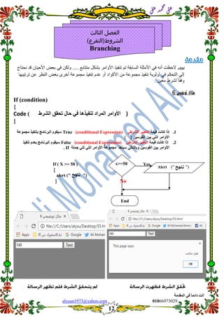 ::6;7966010alysun1973@yahoo.com
12
‫انًمذيخ‬ ٙ‫ف‬ ً‫ب‬ً‫دائ‬ ‫أَذ‬
‫ي‬‫ل‬‫ع‬‫د‬‫م‬‫ح‬‫م‬
‫ي‬‫ل‬‫ع‬
‫مقدمة‬
‫لعلك‬‫األمثلة‬ ً‫ف‬ ‫أنه‬ ‫الحظت‬‫نحتاج‬ ‫لد‬ ‫األحٌان‬ ‫بعض‬ ً‫ف‬ ‫ولكن‬ .... ‫متتابع‬ ‫بشكل‬ ‫األوامر‬ ‫تنفٌذ‬ ‫تم‬ ‫السابمة‬
‫ترتٌبها‬ ‫عن‬ ‫النظر‬ ‫بغض‬ ‫أخرى‬ ‫مجموعة‬ ‫تنفٌذ‬ ‫عدم‬ ‫أو‬ ‫األكواد‬ ‫من‬ ‫مجموعة‬ ‫تنفٌذ‬ ‫أولوٌة‬ ً‫ف‬ ‫التحكم‬ ً‫إل‬
. ‫معٌن‬ ‫لشرط‬ ً‫ا‬‫وفم‬
‫توضيحي‬ ‫مثال‬6
If (condition(
{
Code ) ‫رحمك‬ ‫حبل‬ ٙ‫ف‬ ‫رُفٛزْب‬ ‫انًشاد‬ ‫األٔايش‬‫انششغ‬ )
}
1.‫لًٛخ‬ ‫كبَذ‬ ‫إرا‬ٙ‫انششغ‬ ‫انزعجٛش‬(conditional Expression)True‫يغًٕعخ‬ ‫ثزُفٛز‬ ‫انجشَبيظ‬ ‫سٛمٕو‬
‫األٔاي‬‫ش‬ٙ‫انز‬ٍٛ‫انمٕس‬ ٍٛ‫ث‬{ }
2.‫لًٛخ‬ ‫كبَذ‬ ‫إرا‬ٙ‫انششغ‬ ‫انزعجٛش‬(conditional Expression)False‫انجشَبيظ‬ ‫سٛمٕو‬‫ثعذو‬‫رُفٛز‬
‫ٔثب‬ ٍٛ‫انمٕس‬ ٍٛ‫ث‬ ‫األٔايش‬‫سُٛفز‬ ٙ‫نزبن‬‫األٔاي‬ ‫يغًٕعخ‬‫ش‬ٙ‫ره‬ ٙ‫انز‬‫عًهخ‬If.
If ( X >= 50 ) Yes
{
alert (" ")
No}
‫الثالث‬ ‫الفصل‬
)‫الشروط(التفرع‬
Branching
‫َبعح‬
Alert (" ")
x>=50
End
‫َبعح‬
 