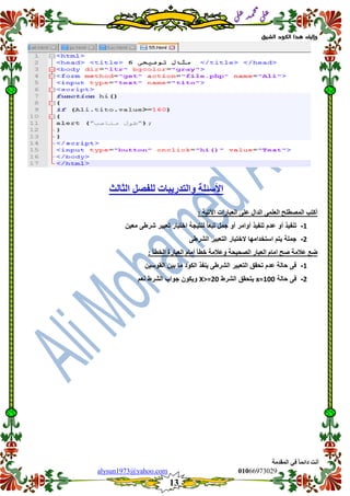 ::6;7966010alysun1973@yahoo.com
13
‫انًمذيخ‬ ٙ‫ف‬ ً‫ب‬ً‫دائ‬ ‫أَذ‬
‫ي‬‫ل‬‫ع‬‫د‬‫م‬‫ح‬‫م‬
‫ي‬‫ل‬‫ع‬
‫الشيق‬ ‫الكود‬ ‫هذا‬ ‫وإليك‬
‫نهفصم‬ ‫ٔانزذسٚجبد‬ ‫األسئهخ‬‫انضبنش‬
: ‫اٜرٛخ‬ ‫انعجبساد‬ ٗ‫عه‬ ‫انذال‬ ًٗ‫انعه‬ ‫انًصطهح‬ ‫أكزت‬
1-‫معٌن‬ ‫شرطى‬ ‫تعبٌر‬ ‫اختبار‬ ‫لنتٌجة‬ ً‫ا‬‫تبع‬ ‫جمل‬ ‫أو‬ ‫أوامر‬ ‫تنفٌذ‬ ‫عدم‬ ‫أو‬ ‫تنفٌذ‬
2-‫ال‬ ‫استخدامها‬ ‫ٌتم‬ ‫جملة‬‫الشرطى‬ ‫التعبٌر‬ ‫ختبار‬
: ‫انخطأ‬ ‫انعجبسح‬ ‫أيبو‬ ‫خطأ‬ ‫ٔعاليخ‬ ‫انصحٛحخ‬ ‫انعجبس‬ ‫ايبو‬ ‫صح‬ ‫عاليخ‬ ‫ظع‬
1-‫الموسٌن‬ ‫بٌن‬ ‫ما‬ ‫الكود‬ ‫ٌنفذ‬ ‫الشرطى‬ ‫التعبٌر‬ ‫تحمك‬ ‫عدم‬ ‫حالة‬ ‫فى‬
2-‫حالة‬ ‫فى‬x=100‫الشرط‬ ‫ٌتحمك‬X>=20‫نعم‬ ‫الشرط‬ ‫جواب‬ ‫وٌكون‬
 
