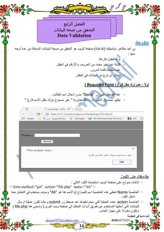 ::6;7966010alysun1973@yahoo.com
14
‫انًمذيخ‬ ٙ‫ف‬ ً‫ب‬ً‫دائ‬ ‫أَذ‬
‫ي‬‫ل‬‫ع‬‫د‬‫م‬‫ح‬‫م‬
‫ي‬‫ل‬‫ع‬
‫مقدمة‬
‫إن‬‫(تفا‬ ‫دٌنامٌكٌة‬ ‫مظاهر‬ ‫أحد‬‫أوجه‬ ‫عدة‬ ‫من‬ ‫المدخلة‬ ‫البٌانات‬ ‫صحة‬ ‫من‬ ‫التحمك‬ ‫هو‬ ‫الوٌب‬ ‫صفحة‬ )‫علٌة‬
: ‫منها‬
-‫ترن‬‫حمول‬‫فارغة‬.
-‫كتابة‬‫عدد‬‫غٌر‬‫محدد‬‫من‬‫الحروف‬‫واألرلام‬ً‫ف‬‫الحمل‬.
-‫عدم‬‫مطابمة‬‫كلمة‬‫المرور‬.
-‫ادخال‬‫اى‬‫نوع‬‫من‬‫البٌانات‬ً‫ف‬‫الحمل‬.
( ‫فارغ‬ ‫حمل‬ ‫ترن‬ ‫عدم‬ : ً‫ال‬‫أو‬Required Field)
-‫عند‬‫الضغط‬‫على‬‫ز‬‫ر‬"Send"‫بدون‬‫ادخال‬‫اسم‬‫الطالب‬.
-‫ٌظهر‬‫صندوق‬‫النص‬‫به‬‫رسالة‬‫تحذٌرٌة‬"‫غٌر‬‫مسموح‬‫بترن‬‫حمل‬‫اإلسم‬‫فارغ‬"
‫مالحظات‬‫على‬‫الكود‬:
-‫إلنشاء‬‫نموذج‬‫على‬‫صفحة‬‫الوٌب‬‫استخدمنا‬‫الكود‬ً‫التال‬:
<form method="get" action="file.php" name="Ali">
-‫الخاصٌة‬Nameً‫تعط‬‫هذه‬‫الخاصٌة‬‫اسم‬" ‫هو‬ ‫هنا‬ ‫(واالسم‬ ‫للنموذج‬Ali‫معه‬ ‫التعامل‬ ً‫ف‬ ‫ٌستخدم‬ ‫وسوف‬ "
. ‫الكود‬ ‫داخل‬
-‫الخاصٌة‬action‫تحدد‬‫العملٌة‬ً‫الت‬‫سٌتم‬‫تنفٌذها‬‫عند‬‫ضغط‬‫زر‬submit‫وعادة‬‫تكون‬‫عملٌة‬‫ارسال‬
‫للبٌانات‬ً‫الت‬‫أدخلها‬‫المستخدم‬‫عن‬‫طرٌك‬‫أدوات‬‫التحكم‬‫الى‬‫صفحة‬‫وٌب‬‫أخرى‬)‫وتس‬‫هنا‬ ‫مى‬file.php)
‫وتكون‬‫مخزنة‬‫على‬‫جهاز‬. ‫الخادم‬
.
‫ا‬‫الرابع‬ ‫لفصل‬
‫البيانات‬ ‫صحة‬ ‫من‬ ‫التحقق‬
Data Validation
 
