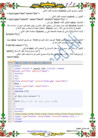::6;7966010alysun1973@yahoo.com
15
‫انًمذيخ‬ ٙ‫ف‬ ً‫ب‬ً‫دائ‬ ‫أَذ‬
‫ي‬‫ل‬‫ع‬‫د‬‫م‬‫ح‬‫م‬
‫ي‬‫ل‬‫ع‬
-‫إلظهار‬‫صندوق‬‫النص‬textbox: ً‫التال‬ ‫الكود‬ ‫استخدمنا‬
<input type="text" name="tito">
-‫إلظهار‬‫زر‬submit: ً‫التال‬ ‫الكود‬ ‫استخدمنا‬
<input type="submit" value="Send" onclick="return f1();”>
-‫الخاصٌة‬value‫إل‬‫كلمة‬ ‫ظهار‬Send. ‫الزر‬ ‫على‬
-‫الخاصٌة‬Onclick‫تمثل‬‫حدث‬‫ٌجعل‬‫الزر‬‫ٌستجٌب‬‫للنمر‬‫بالماوس‬‫وٌموم‬‫بتنفٌذ‬‫كود‬‫معٌن‬‫أو‬‫استدعاء‬‫دالة‬
ً‫ه‬ ‫هنا‬ ‫والدالة‬ ( ‫لتنفٌذها‬F1–‫وأمر‬Return‫إلستمبال‬‫المٌمة‬‫الراجعة‬‫من‬) ‫الدالة‬ ‫تنفٌذ‬.
-‫الدالة‬ ‫إلنشاء‬F1()‫على‬ ‫بالضغط‬ ‫تنفٌذها‬ ‫ٌتم‬ ً‫والت‬‫زر‬Submit: ً‫التال‬ ‫الكود‬ ‫استخدمنا‬
function f1() {
-‫الختبار‬‫محتوى‬‫صندوق‬‫النص‬Text‫الموجود‬‫داخل‬‫النموذج‬Form‫عن‬‫طرٌك‬‫الخاصٌة‬value‫حٌث‬
‫المٌمة‬""ً‫تعن‬‫أن‬‫صندوق‬‫النص‬‫فارغ‬.
if (Ali.tito.value==””) {
-‫إلظهار‬‫الرسالة‬"‫غٌر‬‫مسموح‬‫بترن‬‫حمل‬‫اإلسم‬‫فارغ‬"‫نستخدم‬‫األمر‬alert: ً‫ٌل‬ ‫كما‬
;)"‫فارغ‬ ‫االسم‬ ‫حمل‬ ‫بترن‬ ‫مسموح‬ ‫("غٌر‬alert
-‫إلرجاع‬‫لٌمة‬‫الدالة‬F1‫بـــ‬Falseً‫ف‬‫حالة‬‫ترن‬‫صندوق‬‫النص‬‫فارغا‬‫نستخدم‬‫الكود‬ً‫التال‬:
return false;
 