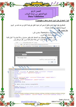::6;7966010alysun1973@yahoo.com
16
‫انًمذيخ‬ ٙ‫ف‬ ً‫ب‬ً‫دائ‬ ‫أَذ‬
‫ي‬‫ل‬‫ع‬‫د‬‫م‬‫ح‬‫م‬
‫ي‬‫ل‬‫ع‬
ً‫ا‬ٌ‫ثان‬:‫التحكم‬ً‫ف‬‫طول‬‫البٌان‬‫المدخل‬‫بالحمل‬(Length)
‫للتحكه‬‫يف‬‫طول‬‫البيان‬‫املدخل‬‫باحلكل‬‫أو‬‫مبعنى‬‫آخر‬‫احتواء‬‫احلكل‬‫على‬‫قينة‬‫ال‬‫تكل‬‫عن‬‫ع‬‫دد‬‫حمدد‬‫من‬‫الرموز‬
. ) ‫خاصة‬ ‫عالمات‬ ‫حتى‬ ‫أو‬ ‫أرقاو‬ ‫أو‬ ‫(حروف‬
‫توضيحي‬ ‫مثال‬8:
‫لم‬‫بتصمٌم‬‫صفحة‬‫وٌب‬‫بداخلها‬Form: ‫على‬ ‫ٌحتوي‬
-‫صندوق‬‫إدخال‬‫كلمة‬‫المرور‬.
-‫الزر‬Submit(Send)‫وعند‬‫الضغط‬‫علٌه‬‫ٌظهر‬‫صندوق‬‫رسالة‬‫تحذٌرٌة‬"‫طول‬‫كلمة‬
‫المرور‬‫ال‬‫ٌمل‬‫عن‬8‫أحرف‬"ً‫ف‬‫حالة‬‫ادخال‬‫كلمة‬‫مرور‬‫تمل‬‫عن‬8‫رموز‬.
‫الرابع‬ ‫الفصل‬
‫البيانات‬ ‫صحة‬ ‫من‬ ‫التحقق‬ ‫تابع‬
Data Validation
 