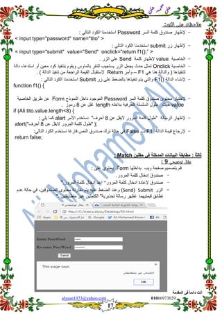 ::6;7966010alysun1973@yahoo.com
17
‫انًمذيخ‬ ٙ‫ف‬ ً‫ب‬ً‫دائ‬ ‫أَذ‬
‫ي‬‫ل‬‫ع‬‫د‬‫م‬‫ح‬‫م‬
‫ي‬‫ل‬‫ع‬
‫مالحظات‬‫على‬‫الكود‬:
-‫إلظهار‬‫صندوق‬‫السر‬ ‫كلمة‬Password: ً‫التال‬ ‫الكود‬ ‫استخدمنا‬
<input type="password" name="tito">
-‫إلظهار‬‫زر‬submit: ً‫التال‬ ‫الكود‬ ‫استخدمنا‬
<input type="submit" value="Send" onclick="return f1();”>
-‫الخاصٌة‬value‫كلمة‬ ‫إلظهار‬Send. ‫الزر‬ ‫على‬
-‫الخاصٌة‬Onclick‫تمثل‬‫حدث‬‫ٌجعل‬‫الزر‬‫ٌستجٌب‬‫للنمر‬‫بالماوس‬‫وٌموم‬‫بتنفٌذ‬‫كود‬‫معٌن‬‫أو‬‫استدعاء‬‫دالة‬
ً‫ه‬ ‫هنا‬ ‫والدالة‬ ( ‫لتنفٌذها‬F1–‫وأمر‬Return‫إلستمبال‬‫المٌمة‬‫الراجعة‬‫من‬) ‫الدالة‬ ‫تنفٌذ‬.
-‫الدالة‬ ‫إلنشاء‬F1()‫زر‬ ‫على‬ ‫بالضغط‬ ‫تنفٌذها‬ ‫ٌتم‬ ً‫والت‬Submit: ً‫التال‬ ‫الكود‬ ‫استخدمنا‬
function f1() {
-‫الختبار‬‫محتوى‬‫صندوق‬‫السر‬ ‫كلمة‬Password‫الموجود‬‫داخل‬‫النموذج‬Form‫عن‬‫طرٌك‬‫الخاصٌة‬
value‫حٌث‬‫بداخله‬ ‫الحرفٌة‬ ‫السلسلة‬ ‫طول‬length‫عن‬ ‫تمل‬8‫رموز‬.
if (Ali.tito.value.length<8) {
-‫إلظهار‬‫الرسالة‬‫عن‬ ‫الٌمل‬ ‫المرور‬ ‫كلمة‬ ‫"طول‬8"‫أحرف‬‫نستخدم‬‫األمر‬alert: ً‫ٌل‬ ‫كما‬
;(‫عن‬ ‫الٌمل‬ ‫المرور‬ ‫كلمة‬ ‫"طول‬8"‫أحرف‬)alert
-‫إلرجاع‬‫لٌمة‬‫الدالة‬F1‫بـــ‬Falseً‫ف‬‫حالة‬‫ترن‬‫صندوق‬‫النص‬‫فارغا‬‫نستخدم‬‫الكود‬ً‫التال‬:
return false;
ً‫ا‬‫ثالث‬:‫مطابمة‬‫البٌانات‬‫المدخلة‬ً‫ف‬‫حملٌن‬Match:
‫توضيحي‬ ‫مثال‬9:
‫لم‬‫بتصمٌم‬‫صفحة‬‫وٌب‬‫بداخلها‬Form: ‫على‬ ‫ٌحتوي‬
-‫صندوق‬‫إدخال‬‫كلمة‬‫المرور‬.
-‫صندوق‬‫إلعادة‬‫ادخال‬‫كلمة‬‫المرور‬“‫اعد‬‫إدخال‬‫كلمة‬‫المرور‬".
-‫الزر‬Submit(Send)‫وعند‬‫الضغط‬‫علٌه‬‫ٌتم‬‫ممارنة‬‫محتوى‬،‫الصندولٌن‬ً‫ف‬‫حالة‬‫عدم‬
‫تطابك‬‫لٌمتٌهما‬‫تظهر‬‫رسالة‬‫تحذٌرٌة‬"‫الكل‬‫متٌن‬‫غٌر‬‫متطابمتٌن‬".
 