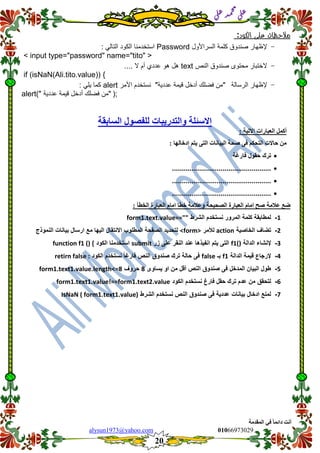 ::6;7966010alysun1973@yahoo.com
20
‫انًمذيخ‬ ٙ‫ف‬ ً‫ب‬ً‫دائ‬ ‫أَذ‬
‫ي‬‫ل‬‫ع‬‫د‬‫م‬‫ح‬‫م‬
‫ي‬‫ل‬‫ع‬
‫مالحظات‬‫على‬‫الكود‬:
-‫إلظهار‬‫صندوق‬‫السراألول‬ ‫كلمة‬Password: ً‫التال‬ ‫الكود‬ ‫استخدمنا‬
<input type="password" name="tito">
-‫الختبار‬‫محتوى‬‫صندوق‬‫النص‬text.... ‫ال‬ ‫أم‬ ‫عددي‬ ‫هو‬ ‫هل‬
if (isNaN(Ali.tito.value)) {
-‫إلظهار‬‫الرسالة‬"‫عددٌة‬ ‫لٌمة‬ ‫أدخل‬ ‫فضلن‬ ‫من‬"‫نستخدم‬‫األمر‬alert: ً‫ٌل‬ ‫كما‬
;("‫عددٌة‬ ‫لٌمة‬ ‫أدخل‬ ‫فضلن‬ ‫من‬")alert
‫انسبثم‬ ‫نهفصٕل‬ ‫ٔانزذسٚجبد‬ ‫االسئهخ‬‫خ‬
: ‫االرٛخ‬ ‫انعجبساد‬ ‫أكًم‬
: ‫إدخبنٓب‬ ‫ٚزى‬ ٗ‫انز‬ ‫انجٛبَبد‬ ‫صحخ‬ ٗ‫ف‬ ‫انزحكى‬ ‫حبالد‬ ٍ‫ي‬
‫فارغة‬ ‫حمول‬ ‫ترن‬
...................................................
...................................................
...................................................
‫عاليخ‬ ‫ظع‬: ‫انخطأ‬ ‫انعجبسح‬ ‫ايبو‬ ‫خطب‬ ‫ٔعاليخ‬ ‫انصحٛحخ‬ ‫انعجبسح‬ ‫ايبو‬ ‫صح‬
1-‫الشرط‬ ‫نستخدم‬ ‫المرور‬ ‫كلمة‬ ‫لمطابمة‬form1.text.value==""
2-‫الخاصٌة‬ ‫تضاف‬action‫لألمر‬<form>‫النموذج‬ ‫بٌانات‬ ‫ارسال‬ ‫مع‬ ‫الٌها‬ ‫االنتمال‬ ‫المطلوب‬ ‫الصفحة‬ ‫لتحدٌد‬
3-‫الدالة‬ ‫إلنشاء‬f1()‫على‬ ‫النمر‬ ‫عند‬ ‫انفٌذها‬ ‫ٌتم‬ ‫التى‬‫زر‬submit‫الكود‬ ‫استخدمنا‬function f1 () {
4-‫الدالة‬ ‫لٌمة‬ ‫إلرجاع‬f1‫بـ‬false‫الكود‬ ‫نستخدم‬ ً‫ا‬‫فارغ‬ ‫النص‬ ‫صندوق‬ ‫ترن‬ ‫حالة‬ ‫فى‬retirn false :
5-‫ٌساوى‬ ‫او‬ ‫من‬ ‫ألل‬ ‫النص‬ ‫صندوق‬ ‫فى‬ ‫المدخل‬ ‫البٌان‬ ‫طول‬8‫حروف‬form1.text1.value.length<=8
6-‫الكود‬ ‫نستخدم‬ ‫فارغ‬ ‫حمل‬ ‫ترن‬ ‫عدم‬ ‫من‬ ‫لتحمك‬form1.text1.value!==form1.text2.value
7-‫الشرط‬ ‫نستخدم‬ ‫النص‬ ‫صندوق‬ ‫فى‬ ‫عددٌة‬ ‫بٌانات‬ ‫ادخال‬ ‫لمنع‬IsNaN ( form1.text1.value)
 